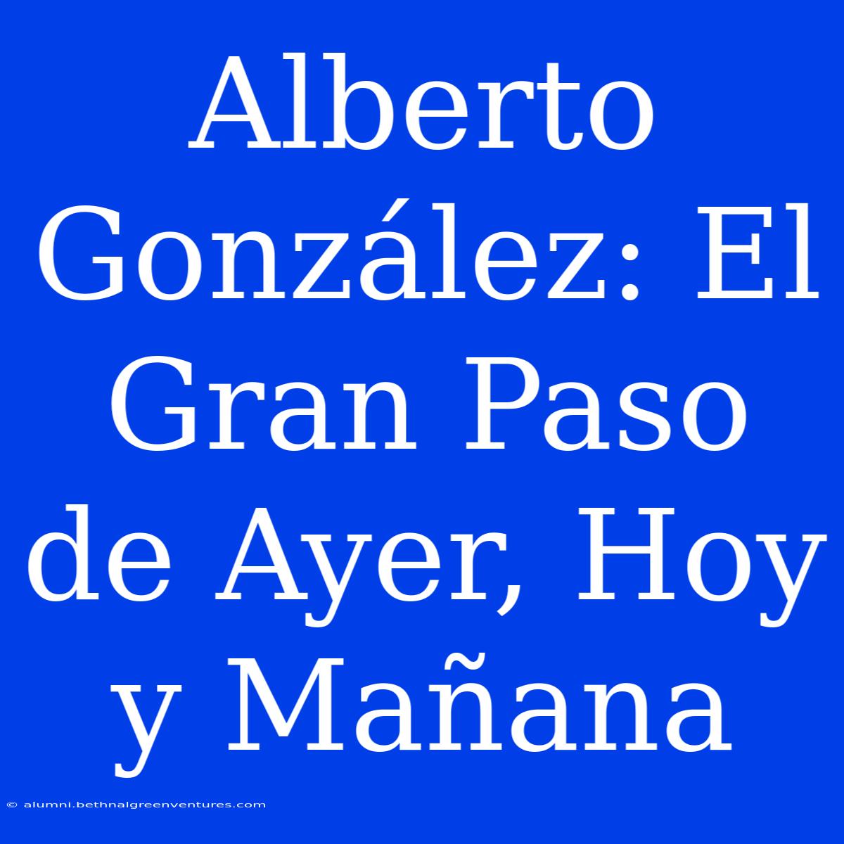 Alberto González: El Gran Paso De Ayer, Hoy Y Mañana