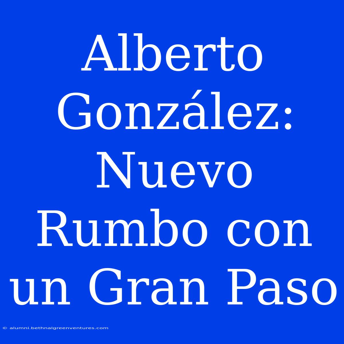 Alberto González:  Nuevo Rumbo Con Un Gran Paso