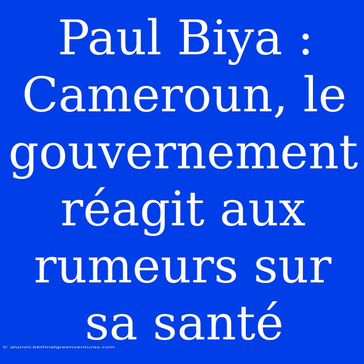 Paul Biya : Cameroun, Le Gouvernement Réagit Aux Rumeurs Sur Sa Santé