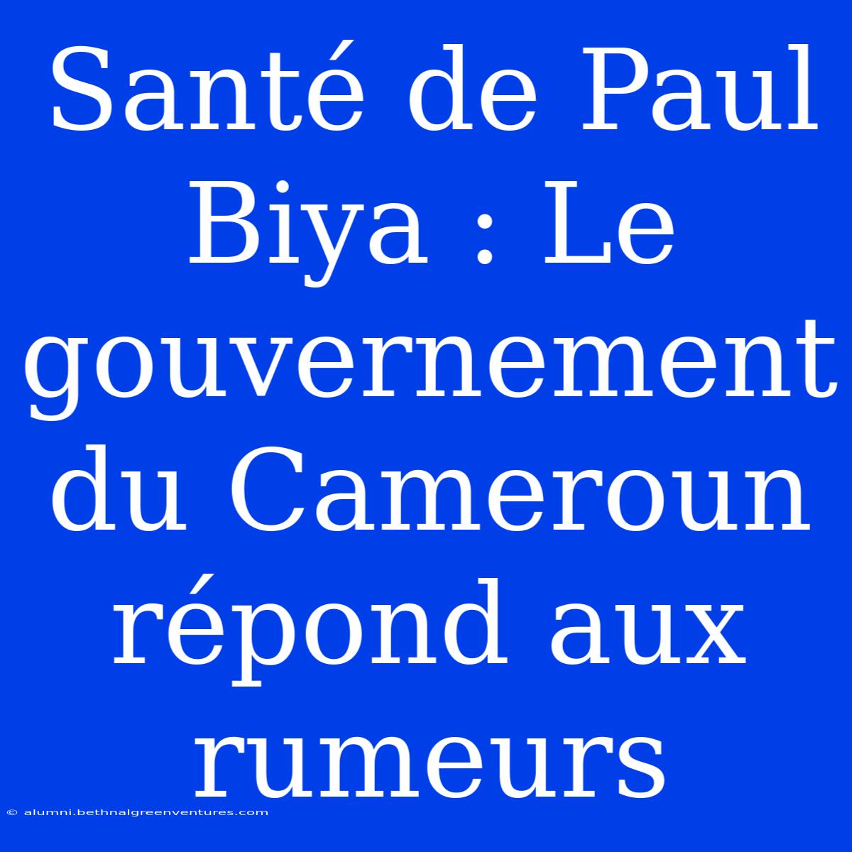 Santé De Paul Biya : Le Gouvernement Du Cameroun Répond Aux Rumeurs